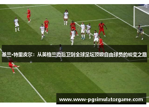 基兰·特里皮尔：从英格兰边后卫到全球足坛顶级自由球员的蜕变之路