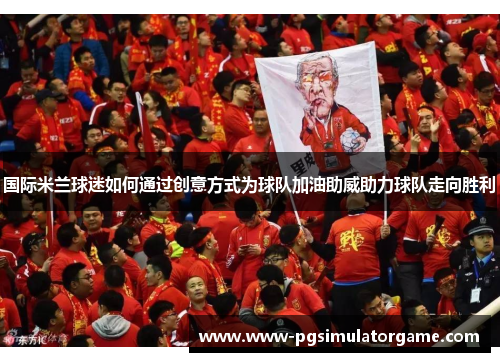 国际米兰球迷如何通过创意方式为球队加油助威助力球队走向胜利