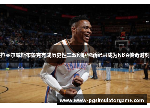 拉塞尔威斯布鲁克完成历史性三双创联盟新纪录成为NBA传奇时刻