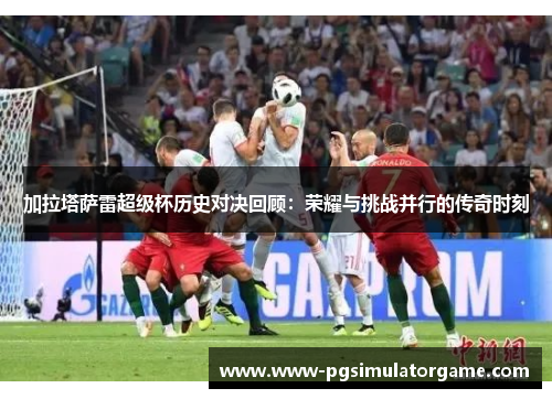 加拉塔萨雷超级杯历史对决回顾：荣耀与挑战并行的传奇时刻