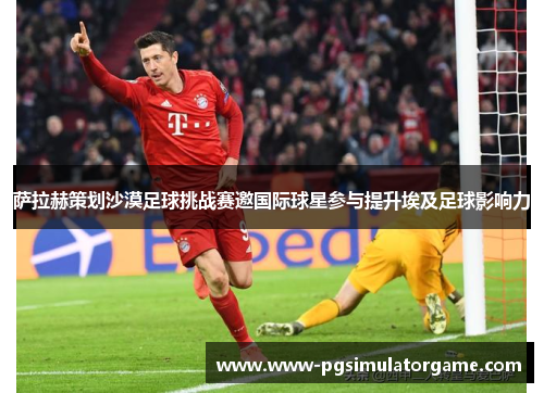 萨拉赫策划沙漠足球挑战赛邀国际球星参与提升埃及足球影响力