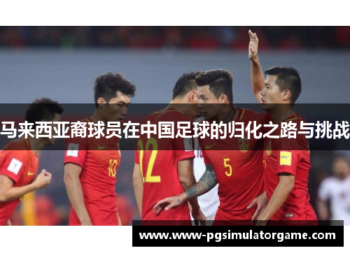 马来西亚裔球员在中国足球的归化之路与挑战