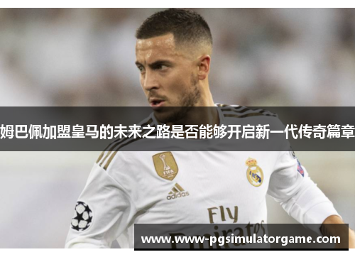 姆巴佩加盟皇马的未来之路是否能够开启新一代传奇篇章