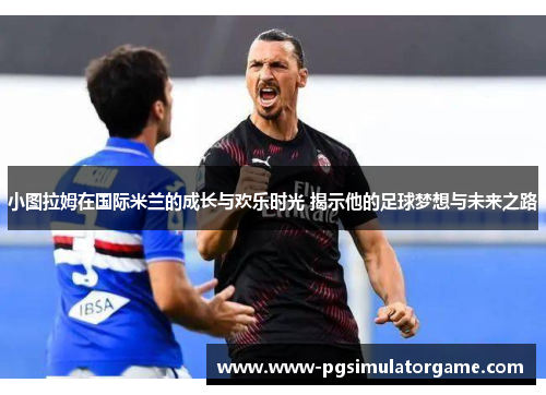 小图拉姆在国际米兰的成长与欢乐时光 揭示他的足球梦想与未来之路