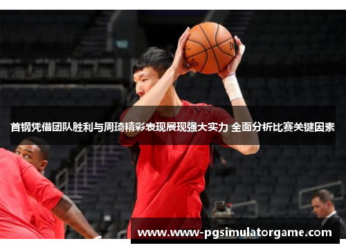 首钢凭借团队胜利与周琦精彩表现展现强大实力 全面分析比赛关键因素