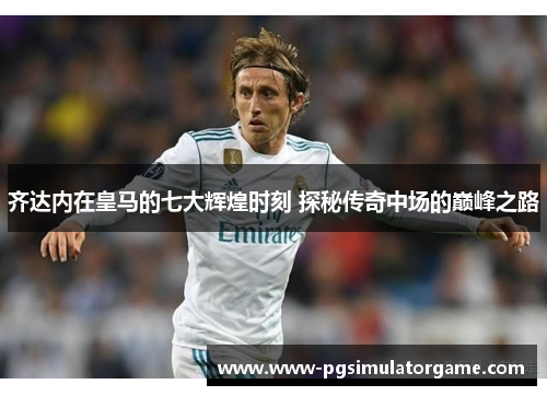 齐达内在皇马的七大辉煌时刻 探秘传奇中场的巅峰之路