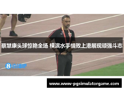 蔡慧康头球惊艳全场 横滨水手惜败上港展现顽强斗志